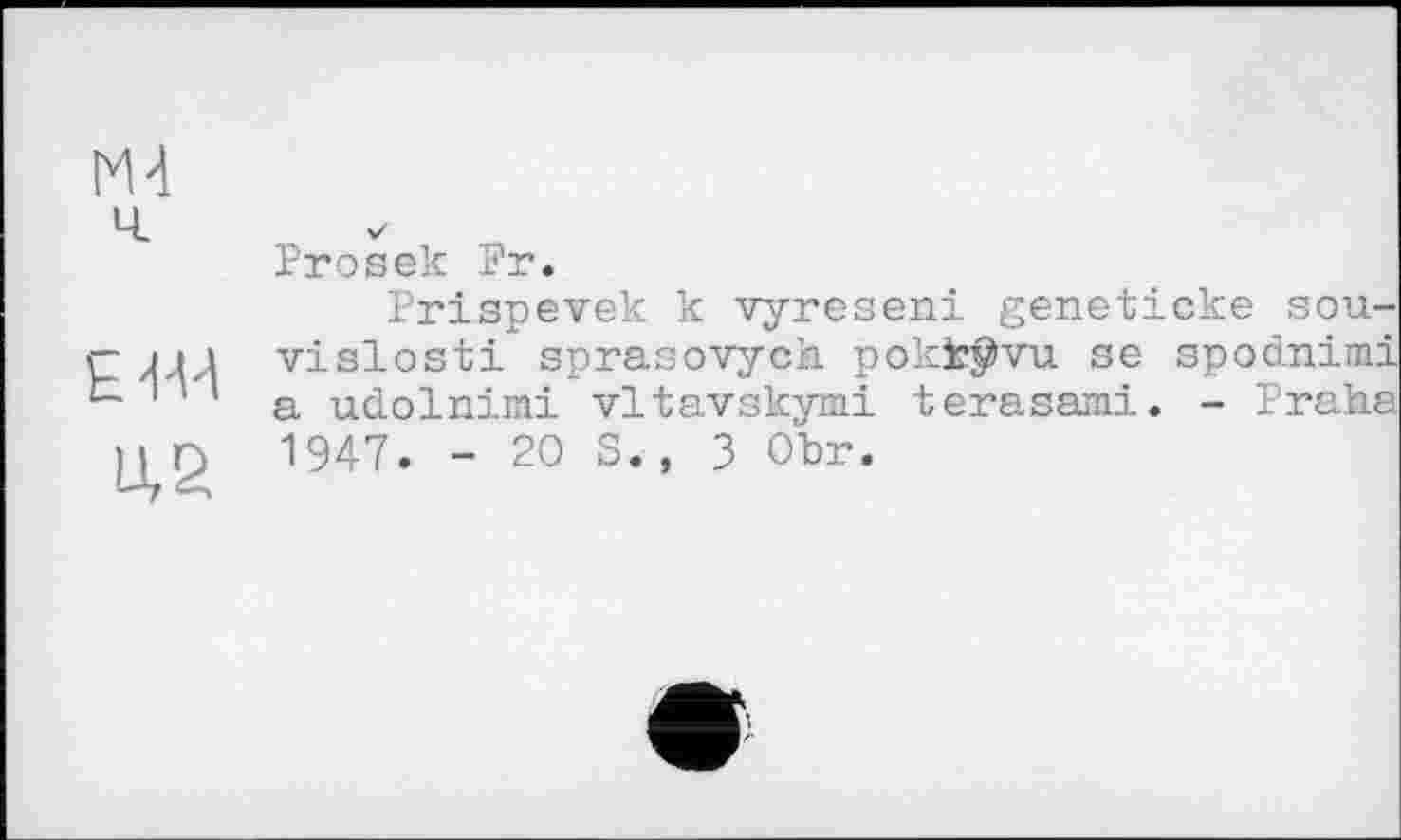 ﻿М-і ч
EW
U,S
Prosek Pr.
Prispevek к vyreseni geneticke sou-vislosti sprasovych pokk^vu se spodnimi a udolnimi vltavskymi terasami. - Praha 1947. - 20 S., 3 Ohr.